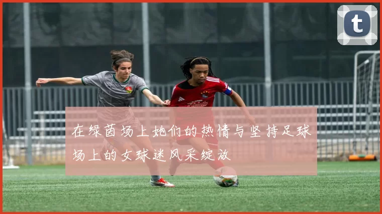 在绿茵场上她们的热情与坚持足球场上的女球迷风采绽放