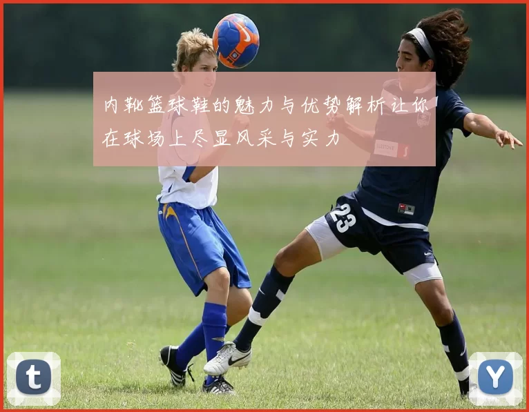 内靴篮球鞋的魅力与优势解析让你在球场上尽显风采与实力