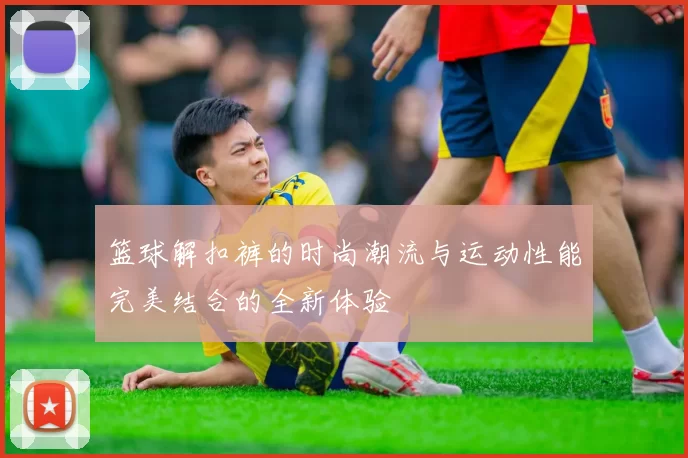 篮球解扣裤的时尚潮流与运动性能完美结合的全新体验