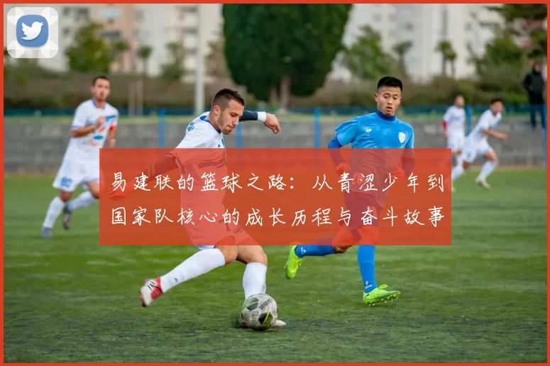 易建联的篮球之路：从青涩少年到国家队核心的成长历程与奋斗故事