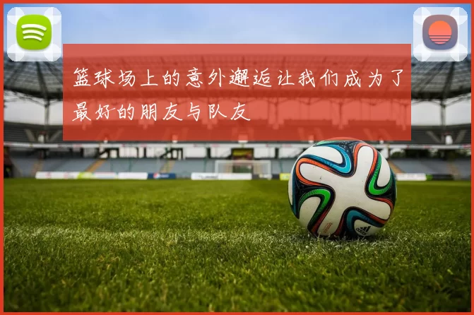 篮球场上的意外邂逅让我们成为了最好的朋友与队友