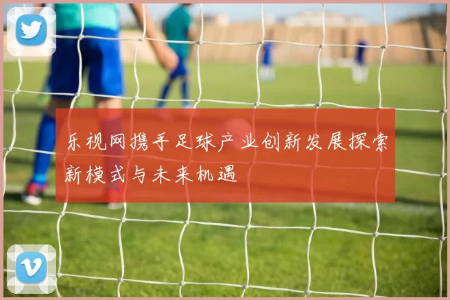 乐视网携手足球产业创新发展探索新模式与未来机遇